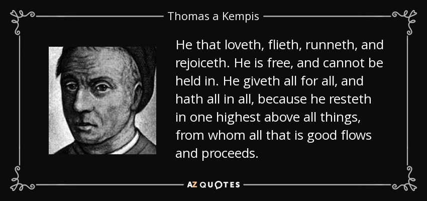 He that loveth, flieth, runneth, and rejoiceth. He is free, and cannot be held in. He giveth all for all, and hath all in all, because he resteth in one highest above all things, from whom all that is good flows and proceeds. - Thomas a Kempis