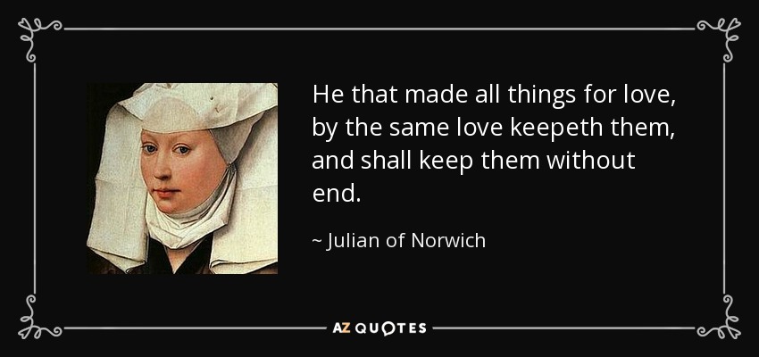 He that made all things for love, by the same love keepeth them, and shall keep them without end. - Julian of Norwich