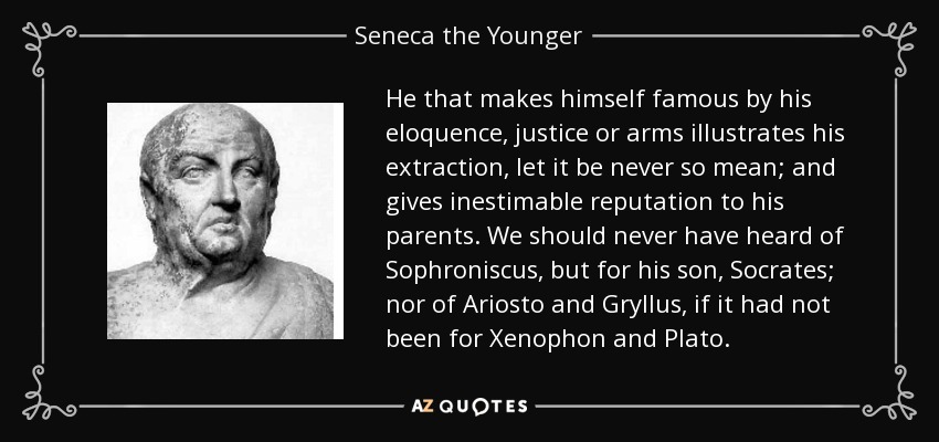 He that makes himself famous by his eloquence, justice or arms illustrates his extraction, let it be never so mean; and gives inestimable reputation to his parents. We should never have heard of Sophroniscus, but for his son, Socrates; nor of Ariosto and Gryllus, if it had not been for Xenophon and Plato. - Seneca the Younger