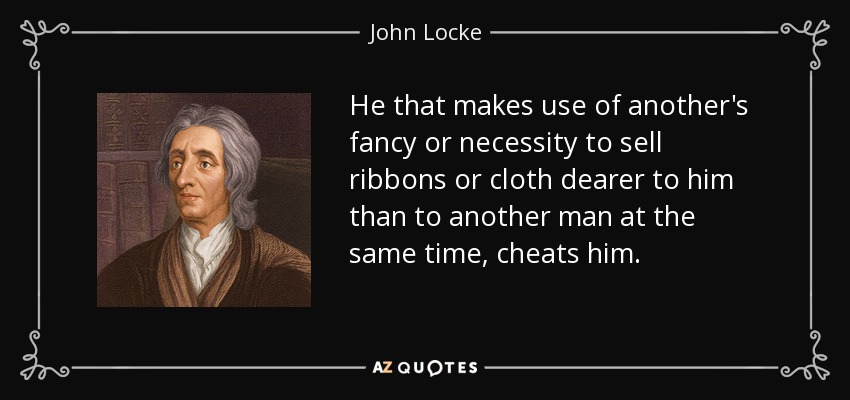 He that makes use of another's fancy or necessity to sell ribbons or cloth dearer to him than to another man at the same time, cheats him. - John Locke