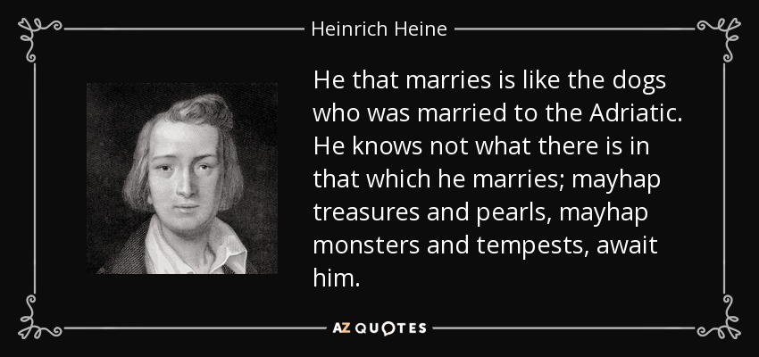 He that marries is like the dogs who was married to the Adriatic. He knows not what there is in that which he marries; mayhap treasures and pearls, mayhap monsters and tempests, await him. - Heinrich Heine