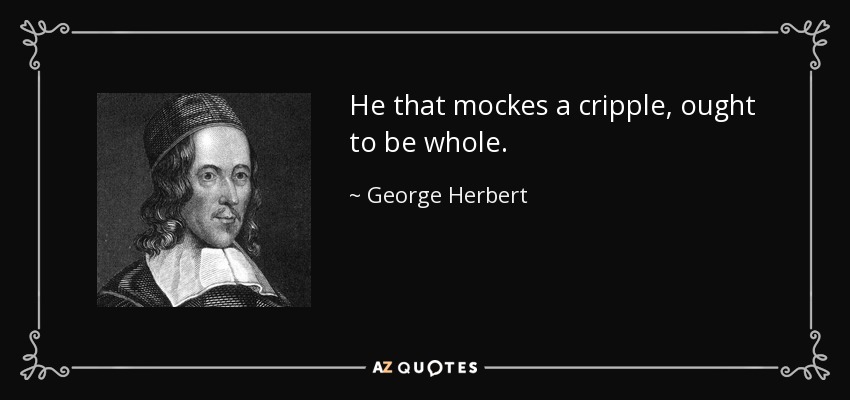 He that mockes a cripple, ought to be whole. - George Herbert