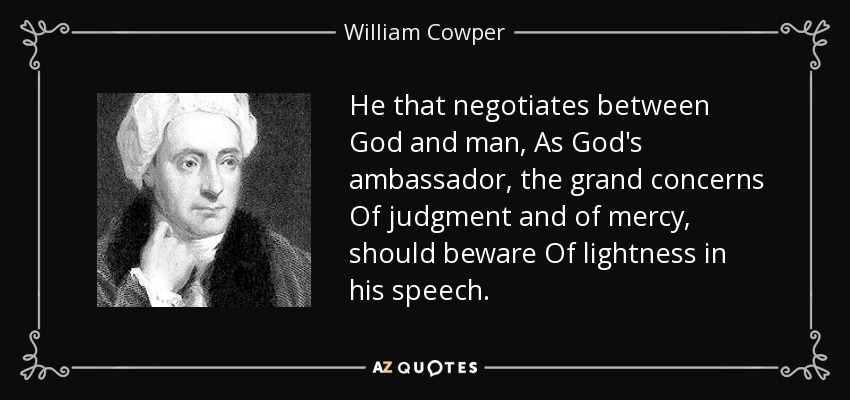 He that negotiates between God and man, As God's ambassador, the grand concerns Of judgment and of mercy, should beware Of lightness in his speech. - William Cowper