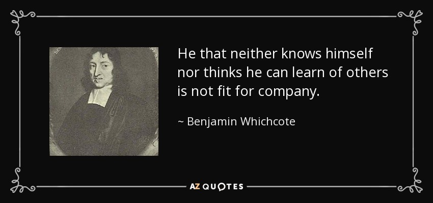 He that neither knows himself nor thinks he can learn of others is not fit for company. - Benjamin Whichcote