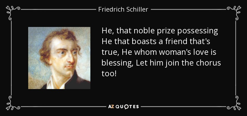 He, that noble prize possessing He that boasts a friend that's true, He whom woman's love is blessing, Let him join the chorus too! - Friedrich Schiller