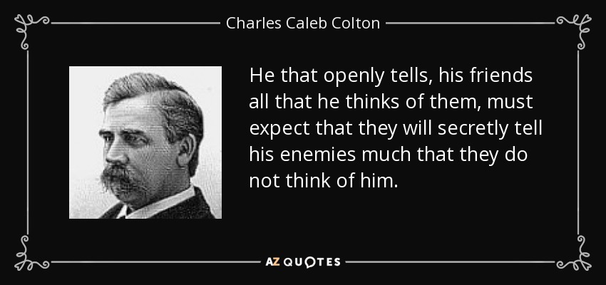 He that openly tells, his friends all that he thinks of them, must expect that they will secretly tell his enemies much that they do not think of him. - Charles Caleb Colton