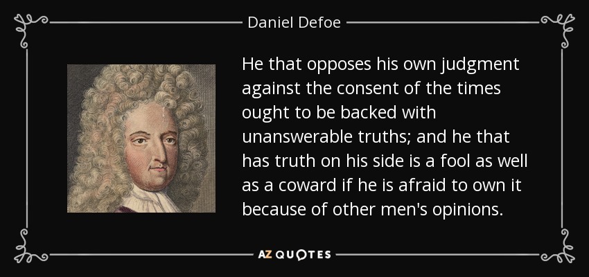 He that opposes his own judgment against the consent of the times ought to be backed with unanswerable truths; and he that has truth on his side is a fool as well as a coward if he is afraid to own it because of other men's opinions. - Daniel Defoe