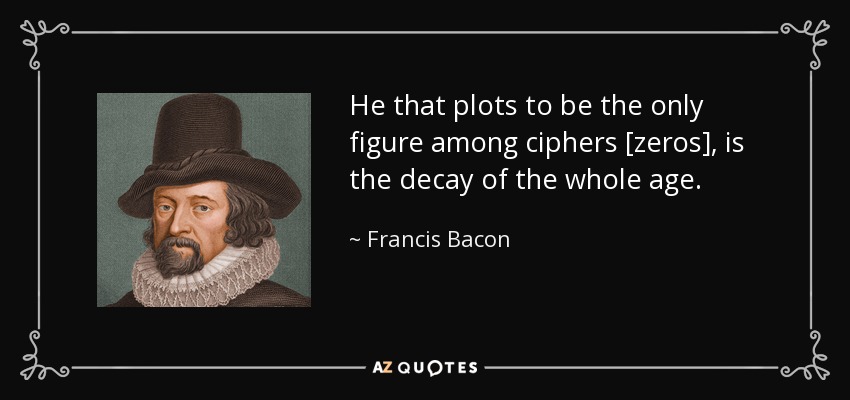 He that plots to be the only figure among ciphers [zeros], is the decay of the whole age. - Francis Bacon