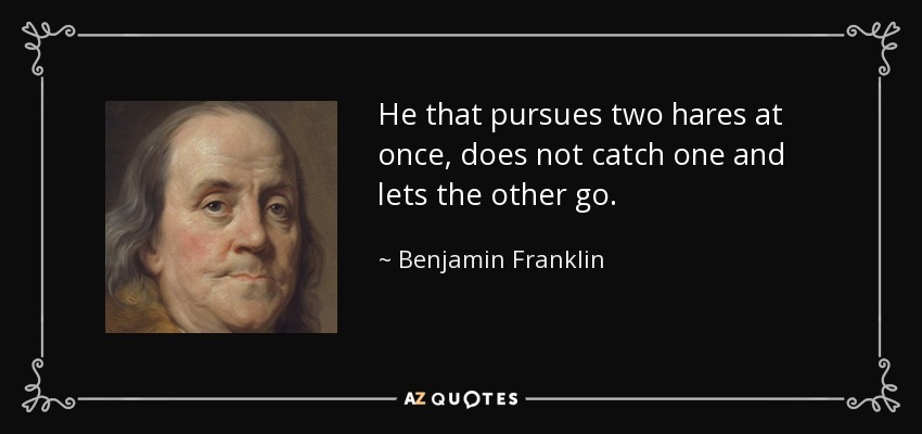 He that pursues two hares at once, does not catch one and lets the other go. - Benjamin Franklin