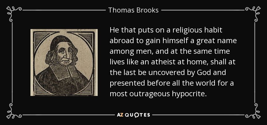 He that puts on a religious habit abroad to gain himself a great name among men, and at the same time lives like an atheist at home, shall at the last be uncovered by God and presented before all the world for a most outrageous hypocrite. - Thomas Brooks