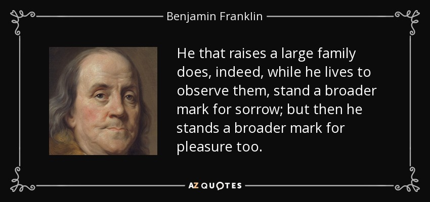 He that raises a large family does, indeed, while he lives to observe them, stand a broader mark for sorrow; but then he stands a broader mark for pleasure too. - Benjamin Franklin