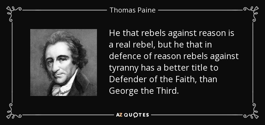 He that rebels against reason is a real rebel, but he that in defence of reason rebels against tyranny has a better title to Defender of the Faith, than George the Third. - Thomas Paine
