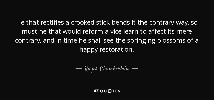 He that rectifies a crooked stick bends it the contrary way, so must he that would reform a vice learn to affect its mere contrary, and in time he shall see the springing blossoms of a happy restoration. - Roger Chamberlain