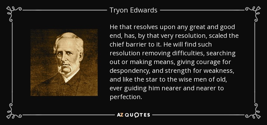 He that resolves upon any great and good end, has, by that very resolution, scaled the chief barrier to it. He will find such resolution removing difficulties, searching out or making means, giving courage for despondency, and strength for weakness, and like the star to the wise men of old, ever guiding him nearer and nearer to perfection. - Tryon Edwards