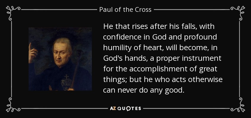 He that rises after his falls, with confidence in God and profound humility of heart, will become, in God's hands, a proper instrument for the accomplishment of great things; but he who acts otherwise can never do any good. - Paul of the Cross