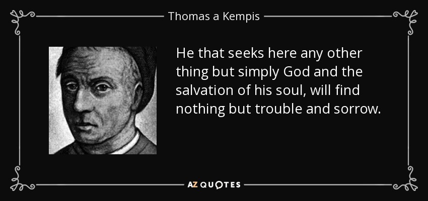 He that seeks here any other thing but simply God and the salvation of his soul, will find nothing but trouble and sorrow. - Thomas a Kempis