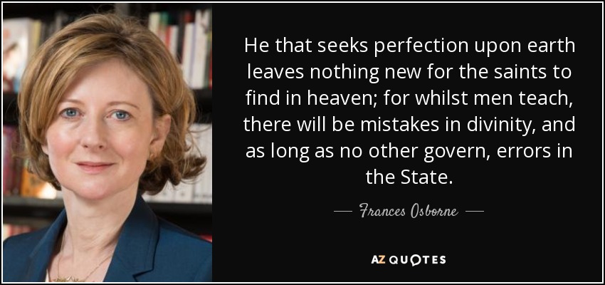 He that seeks perfection upon earth leaves nothing new for the saints to find in heaven; for whilst men teach, there will be mistakes in divinity, and as long as no other govern, errors in the State. - Frances Osborne