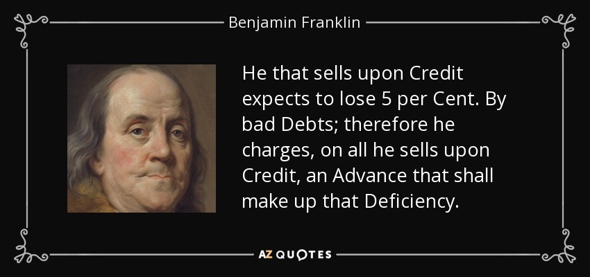 He that sells upon Credit expects to lose 5 per Cent. By bad Debts; therefore he charges, on all he sells upon Credit, an Advance that shall make up that Deficiency. - Benjamin Franklin