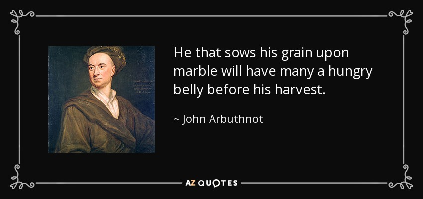 He that sows his grain upon marble will have many a hungry belly before his harvest. - John Arbuthnot