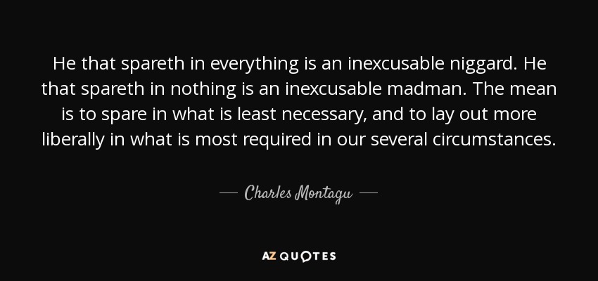 He that spareth in everything is an inexcusable niggard. He that spareth in nothing is an inexcusable madman. The mean is to spare in what is least necessary, and to lay out more liberally in what is most required in our several circumstances. - Charles Montagu, 1st Earl of Halifax