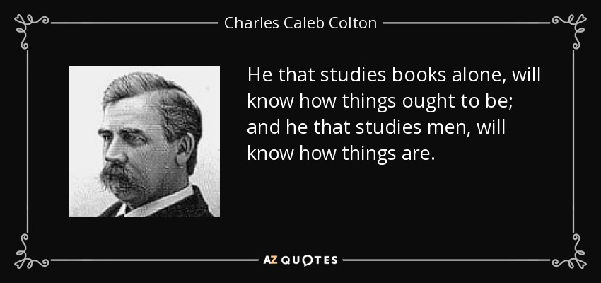 He that studies books alone, will know how things ought to be; and he that studies men, will know how things are. - Charles Caleb Colton