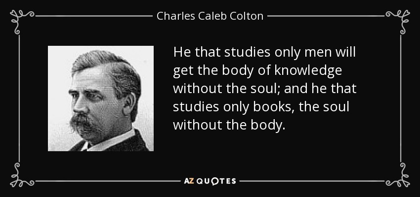 He that studies only men will get the body of knowledge without the soul; and he that studies only books, the soul without the body. - Charles Caleb Colton