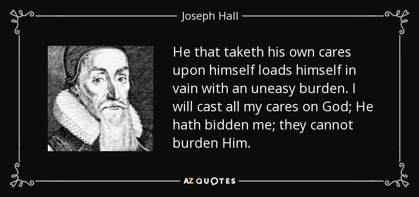 He that taketh his own cares upon himself loads himself in vain with an uneasy burden. I will cast all my cares on God; He hath bidden me; they cannot burden Him. - Joseph Hall