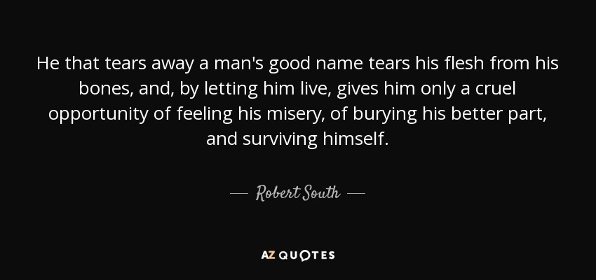 He that tears away a man's good name tears his flesh from his bones, and, by letting him live, gives him only a cruel opportunity of feeling his misery, of burying his better part, and surviving himself. - Robert South
