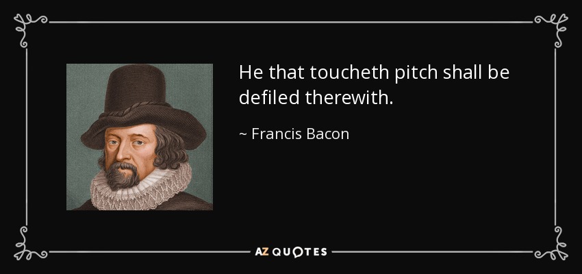 He that toucheth pitch shall be defiled therewith. - Francis Bacon