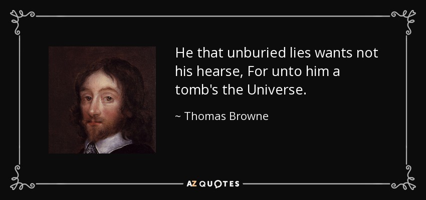 He that unburied lies wants not his hearse, For unto him a tomb's the Universe. - Thomas Browne
