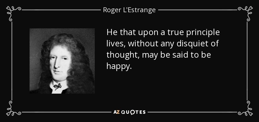 He that upon a true principle lives, without any disquiet of thought, may be said to be happy. - Roger L'Estrange