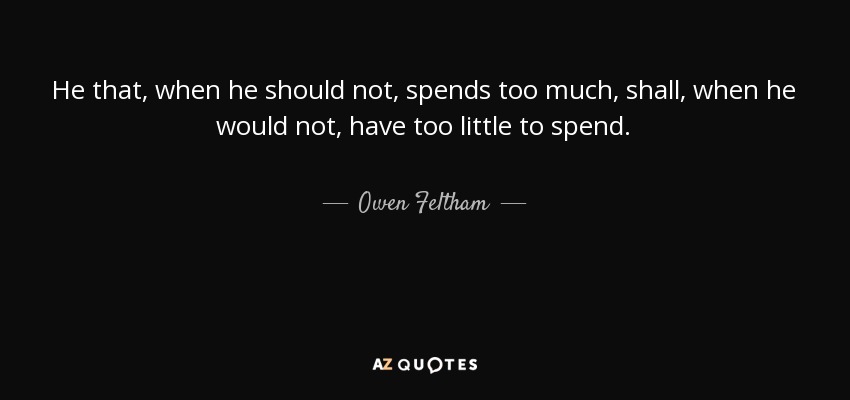 He that, when he should not, spends too much, shall, when he would not, have too little to spend. - Owen Feltham