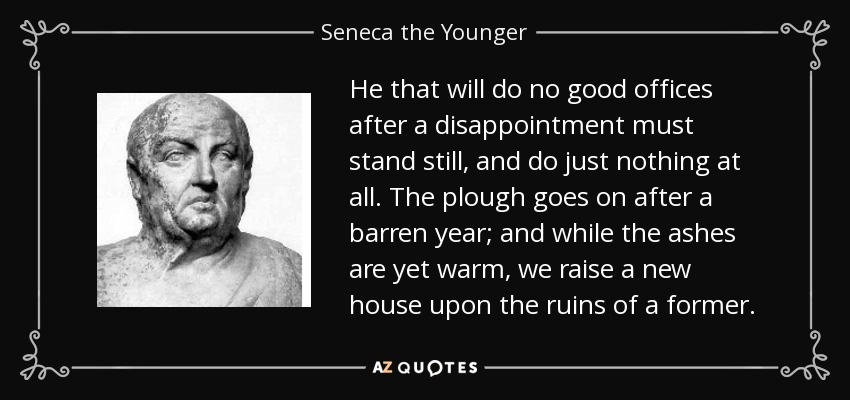 He that will do no good offices after a disappointment must stand still, and do just nothing at all. The plough goes on after a barren year; and while the ashes are yet warm, we raise a new house upon the ruins of a former. - Seneca the Younger