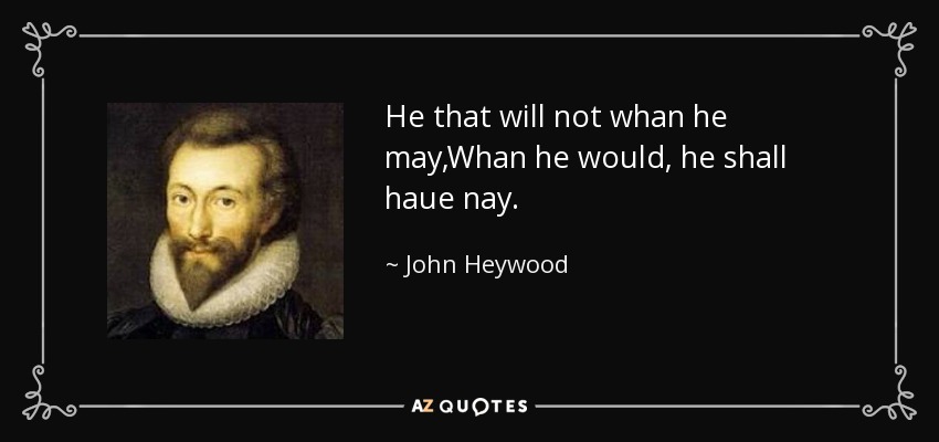 He that will not whan he may,Whan he would, he shall haue nay. - John Heywood