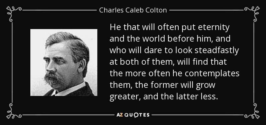 He that will often put eternity and the world before him, and who will dare to look steadfastly at both of them, will find that the more often he contemplates them, the former will grow greater, and the latter less. - Charles Caleb Colton