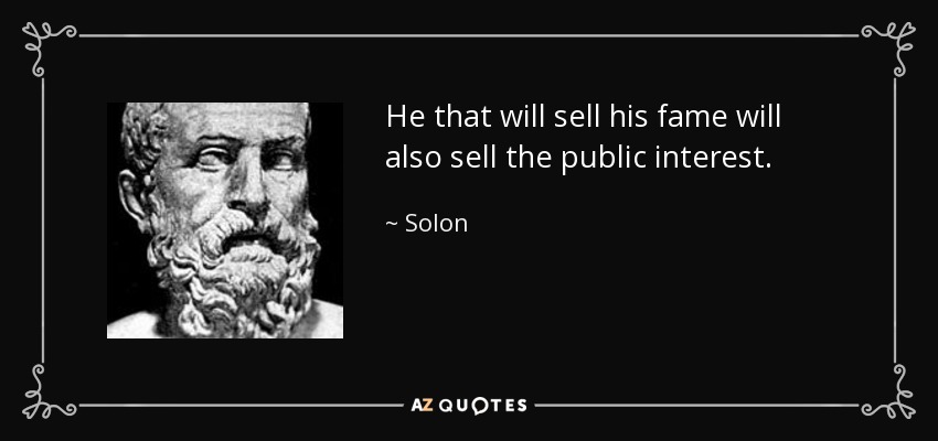 He that will sell his fame will also sell the public interest. - Solon