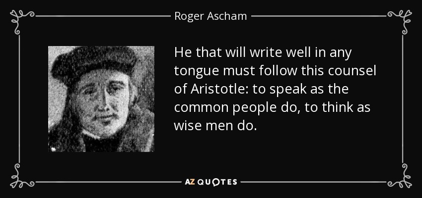 He that will write well in any tongue must follow this counsel of Aristotle: to speak as the common people do, to think as wise men do. - Roger Ascham