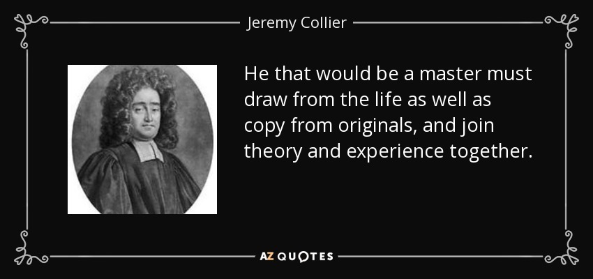 He that would be a master must draw from the life as well as copy from originals, and join theory and experience together. - Jeremy Collier