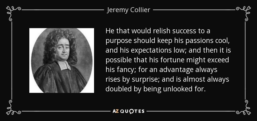 He that would relish success to a purpose should keep his passions cool, and his expectations low; and then it is possible that his fortune might exceed his fancy; for an advantage always rises by surprise; and is almost always doubled by being unlooked for. - Jeremy Collier