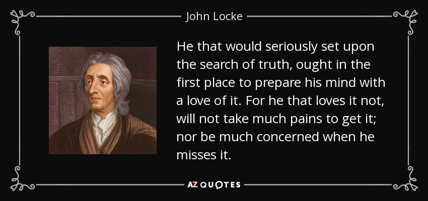 He that would seriously set upon the search of truth, ought in the first place to prepare his mind with a love of it. For he that loves it not, will not take much pains to get it; nor be much concerned when he misses it. - John Locke