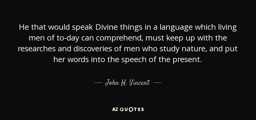 He that would speak Divine things in a language which living men of to-day can comprehend, must keep up with the researches and discoveries of men who study nature, and put her words into the speech of the present. - John H. Vincent