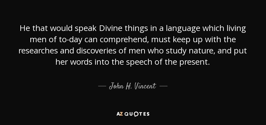 He that would speak Divine things in a language which living men of to-day can comprehend, must keep up with the researches and discoveries of men who study nature, and put her words into the speech of the present. - John H. Vincent