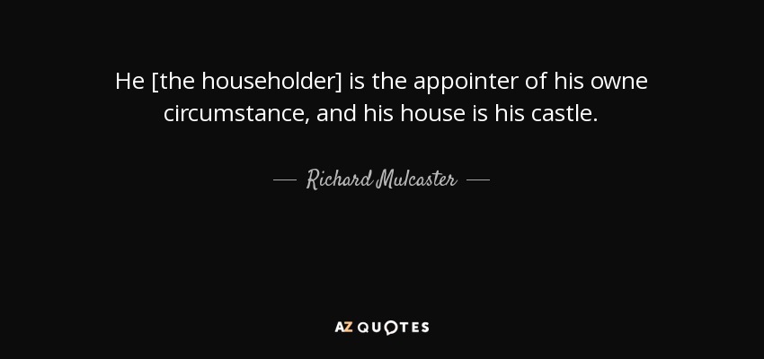 He [the householder] is the appointer of his owne circumstance, and his house is his castle. - Richard Mulcaster