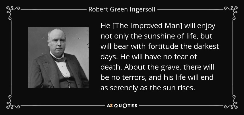 He [The Improved Man] will enjoy not only the sunshine of life, but will bear with fortitude the darkest days. He will have no fear of death. About the grave, there will be no terrors, and his life will end as serenely as the sun rises. - Robert Green Ingersoll
