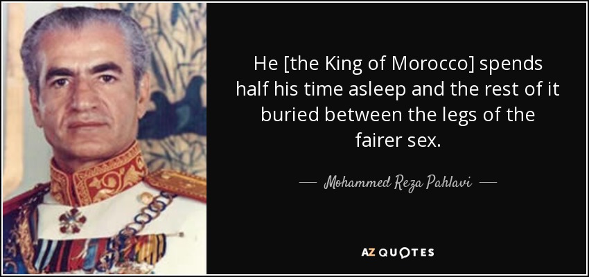 He [the King of Morocco] spends half his time asleep and the rest of it buried between the legs of the fairer sex. - Mohammed Reza Pahlavi