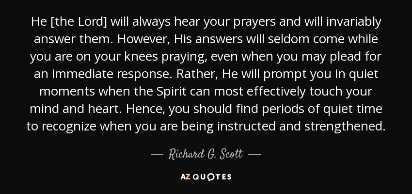 He [the Lord] will always hear your prayers and will invariably answer them. However, His answers will seldom come while you are on your knees praying, even when you may plead for an immediate response. Rather, He will prompt you in quiet moments when the Spirit can most effectively touch your mind and heart. Hence, you should find periods of quiet time to recognize when you are being instructed and strengthened. - Richard G. Scott