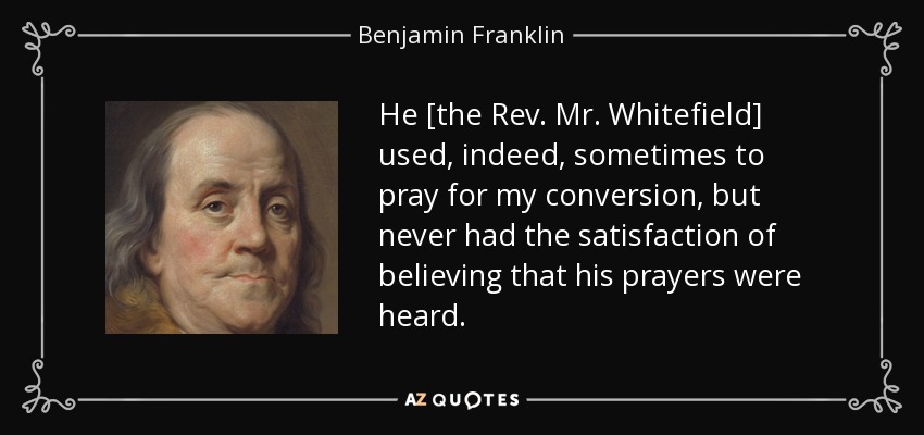 He [the Rev. Mr. Whitefield] used, indeed, sometimes to pray for my conversion, but never had the satisfaction of believing that his prayers were heard. - Benjamin Franklin