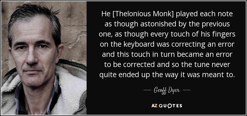 He [Thelonious Monk] played each note as though astonished by the previous one, as though every touch of his fingers on the keyboard was correcting an error and this touch in turn became an error to be corrected and so the tune never quite ended up the way it was meant to. - Geoff Dyer