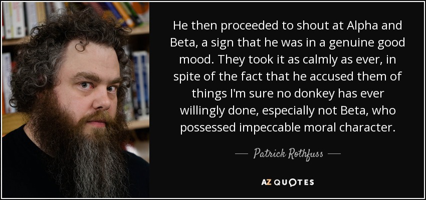 He then proceeded to shout at Alpha and Beta, a sign that he was in a genuine good mood. They took it as calmly as ever, in spite of the fact that he accused them of things I'm sure no donkey has ever willingly done, especially not Beta, who possessed impeccable moral character. - Patrick Rothfuss