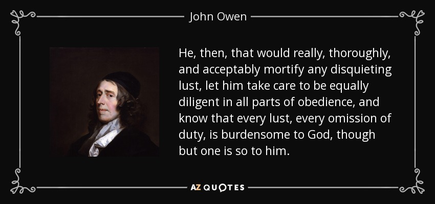 He, then, that would really, thoroughly, and acceptably mortify any disquieting lust, let him take care to be equally diligent in all parts of obedience, and know that every lust, every omission of duty, is burdensome to God, though but one is so to him. - John Owen